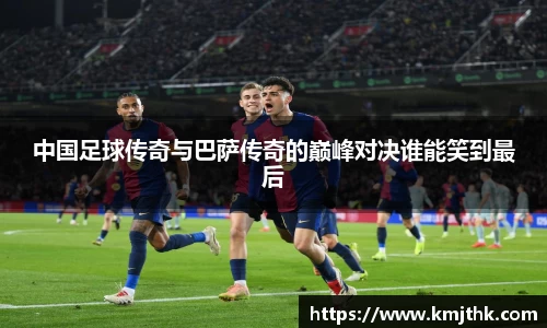 中国足球传奇与巴萨传奇的巅峰对决谁能笑到最后