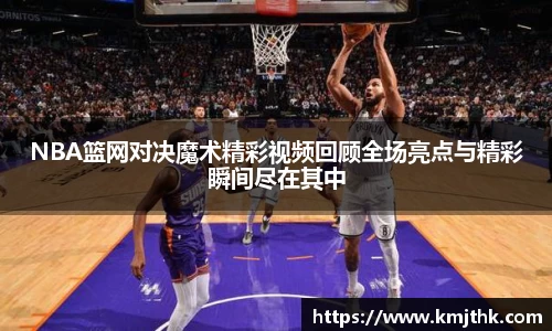 NBA篮网对决魔术精彩视频回顾全场亮点与精彩瞬间尽在其中