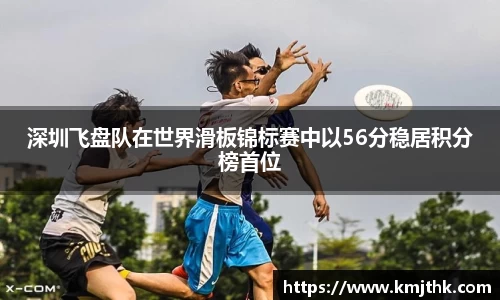 深圳飞盘队在世界滑板锦标赛中以56分稳居积分榜首位